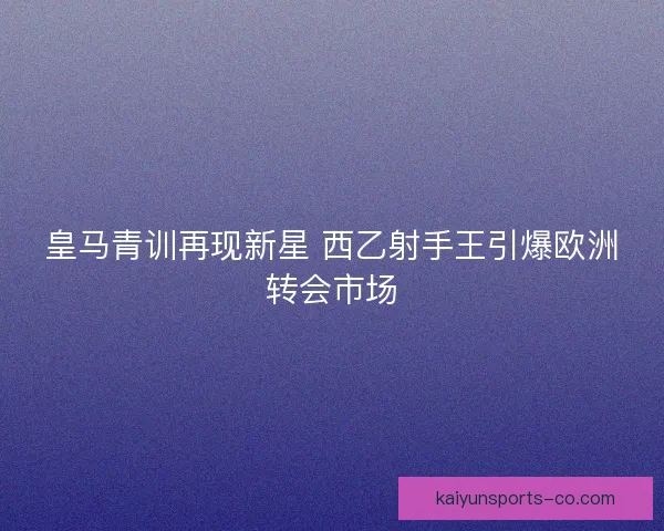 皇马青训再现新星 西乙射手王引爆欧洲转会市场 皇马青训再现新星 西乙射手王引爆欧洲转会市场