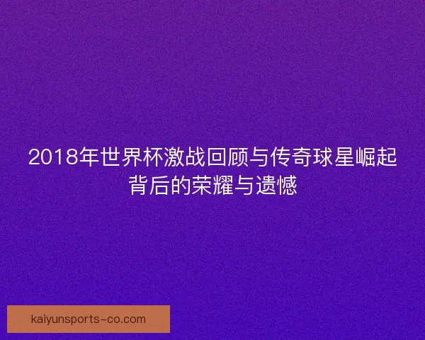 2018年世界杯激战回顾与传奇球星崛起背后的荣耀与遗憾