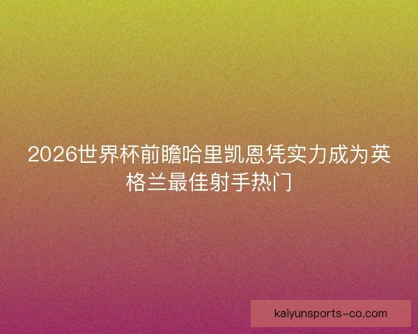 2026世界杯前瞻哈里凯恩凭实力成为英格兰最佳射手热门