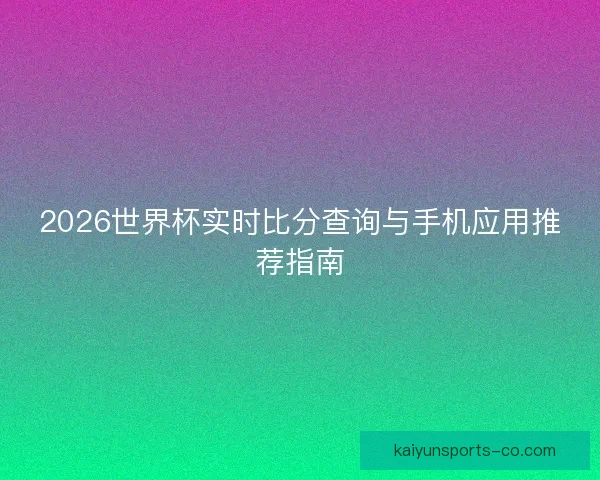 2026世界杯实时比分查询与手机应用推荐指南