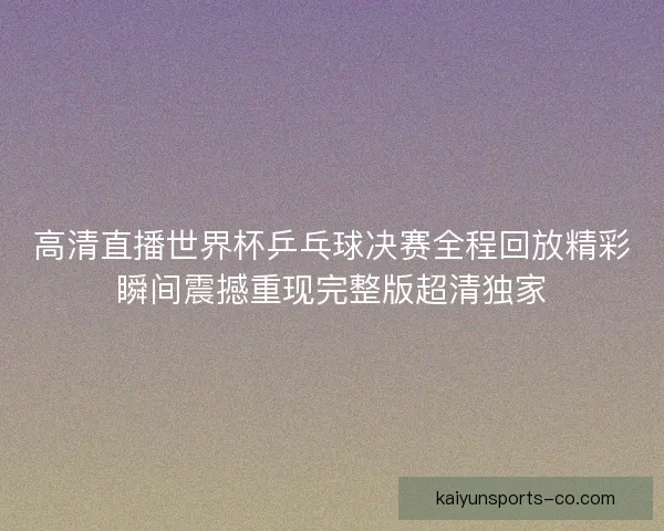 高清直播世界杯乒乓球决赛全程回放精彩瞬间震撼重现完整版超清独家