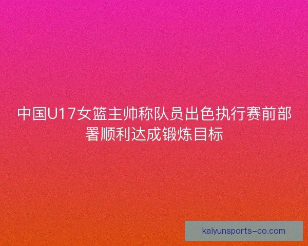 中国U17女篮主帅称队员出色执行赛前部署顺利达成锻炼目标 中国U17女篮主帅称队员出色执行赛前部署顺利达成锻炼目标
