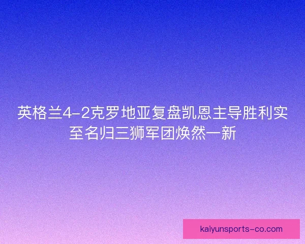 英格兰4-2克罗地亚复盘凯恩主导胜利实至名归三狮军团焕然一新